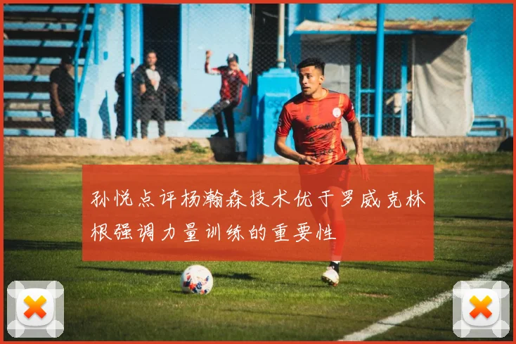 孙悦点评杨瀚森技术优于罗威克林根强调力量训练的重要性