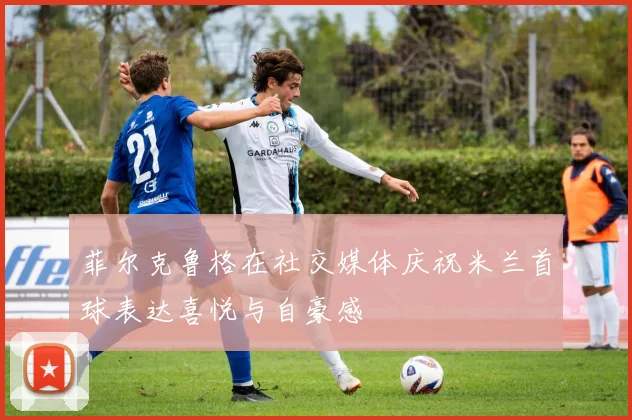 菲尔克鲁格在社交媒体庆祝米兰首球表达喜悦与自豪感