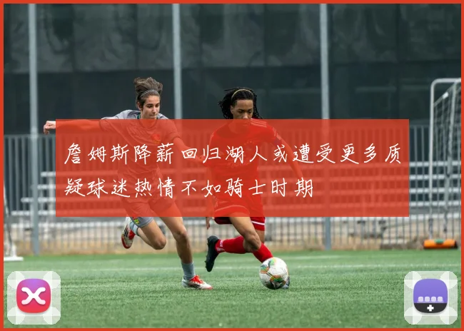 詹姆斯降薪回归湖人或遭受更多质疑球迷热情不如骑士时期