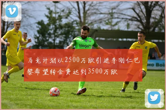 马竞计划以2500万欧引进李刚仁巴黎希望转会费达到3500万欧