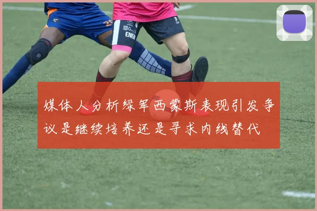 媒体人分析绿军西蒙斯表现引发争议是继续培养还是寻求内线替代
