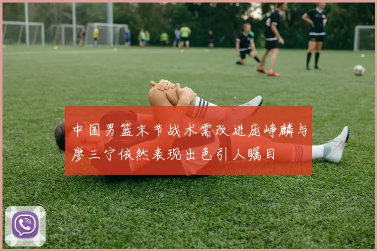 中国男篮末节战术需改进庞峥麟与廖三宁依然表现出色引人瞩目