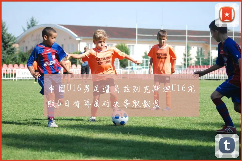 中国U16男足遭乌兹别克斯坦U16完败6日将再度对决争取翻盘