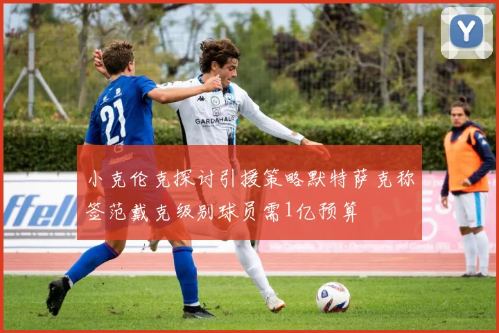 小克伦克探讨引援策略默特萨克称签范戴克级别球员需1亿预算