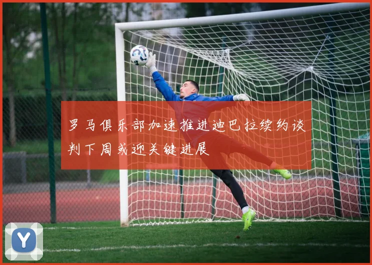 罗马俱乐部加速推进迪巴拉续约谈判下周或迎关键进展