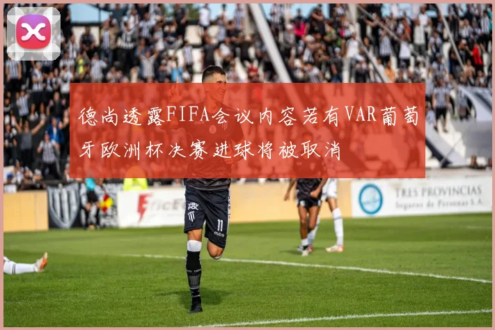 德尚透露FIFA会议内容若有VAR葡萄牙欧洲杯决赛进球将被取消