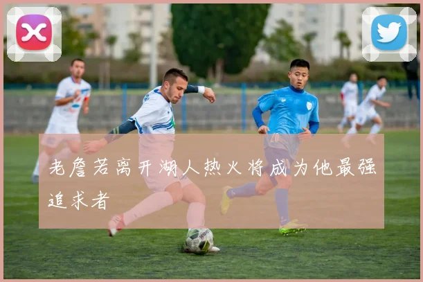 老詹若离开湖人热火将成为他最强追求者