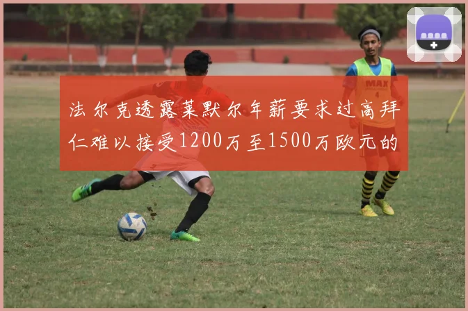 法尔克透露莱默尔年薪要求过高拜仁难以接受1200万至1500万欧元的报价
