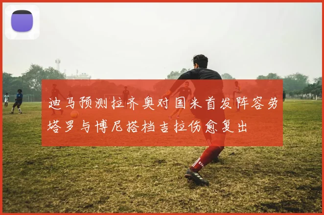 迪马预测拉齐奥对国米首发阵容劳塔罗与博尼搭档吉拉伤愈复出