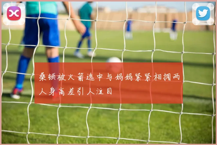 桑顿被火箭选中与妈妈紧紧相拥两人身高差引人注目