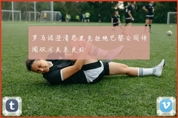 罗马诺澄清恩里克拒绝巴黎合同传闻双方关系良好