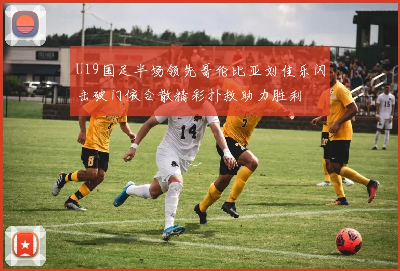 U19国足半场领先哥伦比亚刘佳乐闪击破门依合散精彩扑救助力胜利