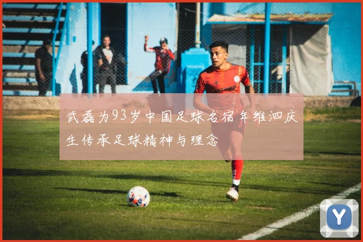 武磊为93岁中国足球名宿年维泗庆生传承足球精神与理念
