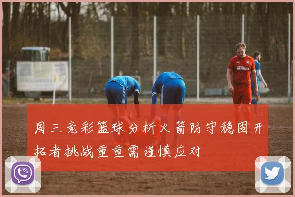 周三竞彩篮球分析火箭防守稳固开拓者挑战重重需谨慎应对