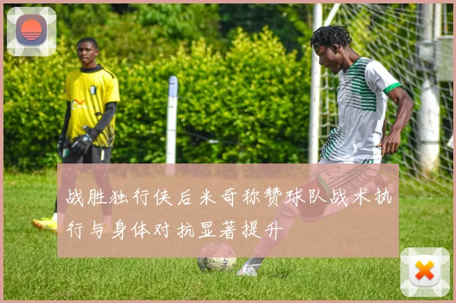 战胜独行侠后米奇称赞球队战术执行与身体对抗显著提升