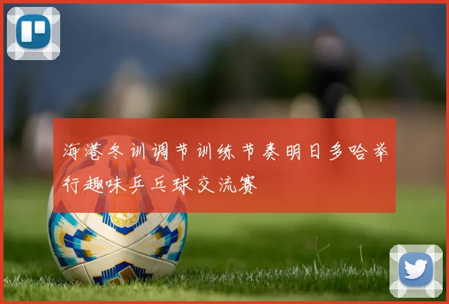 海港冬训调节训练节奏明日多哈举行趣味乒乓球交流赛