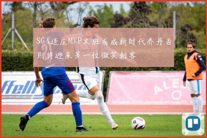 SGA连庄MVP文班或成新时代乔丹否则将迎来另一位微笑刺客