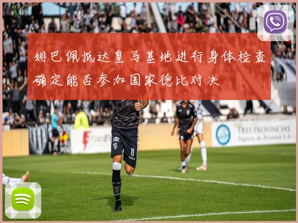 姆巴佩抵达皇马基地进行身体检查确定能否参加国家德比对决