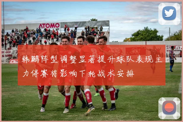 韩鹏阵型调整显著提升球队表现主力停赛将影响下轮战术安排