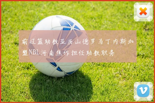 前辽篮助教亚历山德罗马丁内斯加盟NBL河南焦作担任助教职务