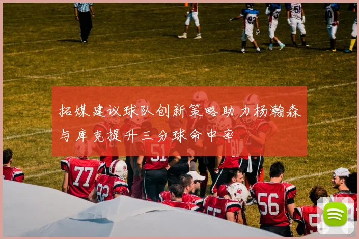 拓媒建议球队创新策略助力杨瀚森与库克提升三分球命中率