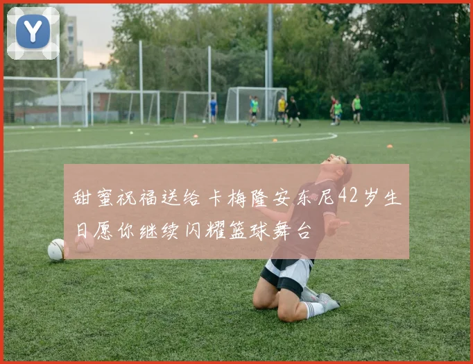 甜蜜祝福送给卡梅隆安东尼42岁生日愿你继续闪耀篮球舞台