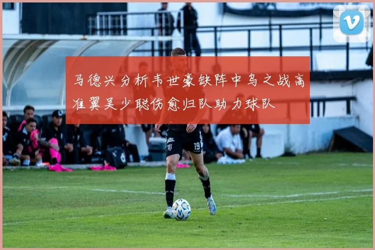 马德兴分析韦世豪缺阵中乌之战高准翼吴少聪伤愈归队助力球队