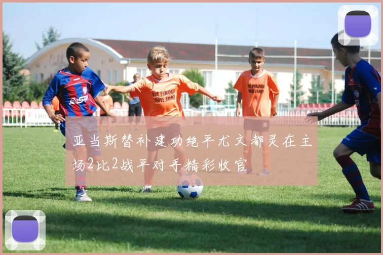 亚当斯替补建功绝平尤文都灵在主场2比2战平对手精彩收官